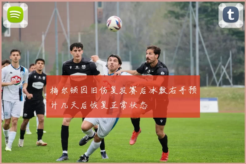 梅尔顿因旧伤复发赛后冰敷右手预计几天后恢复正常状态