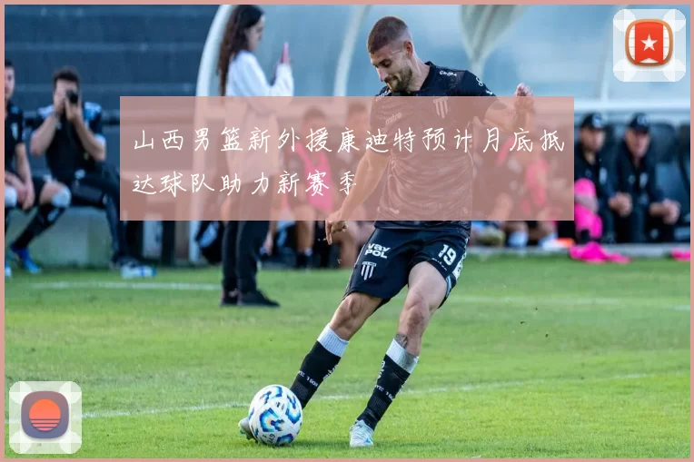 山西男篮新外援康迪特预计月底抵达球队助力新赛季