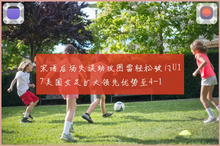 宋语后场失误助攻图雷轻松破门U17美国女足扩大领先优势至4-1