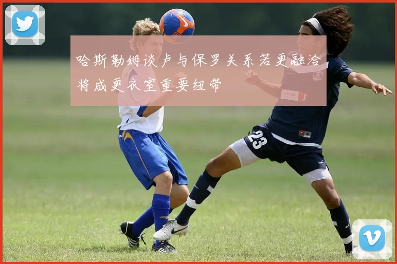 哈斯勒姆谈卢与保罗关系若更融洽将成更衣室重要纽带