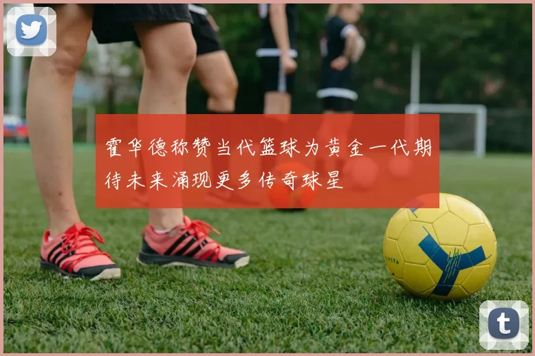 霍华德称赞当代篮球为黄金一代期待未来涌现更多传奇球星