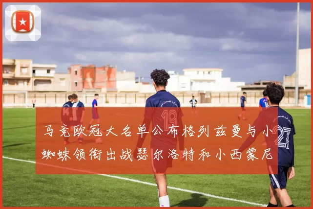 马竞欧冠大名单公布格列兹曼与小蜘蛛领衔出战瑟尔洛特和小西蒙尼在列