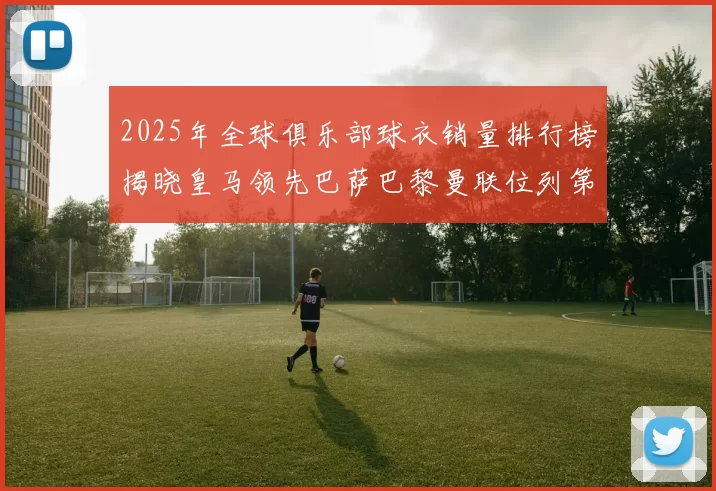 2025年全球俱乐部球衣销量排行榜揭晓皇马领先巴萨巴黎曼联位列第七