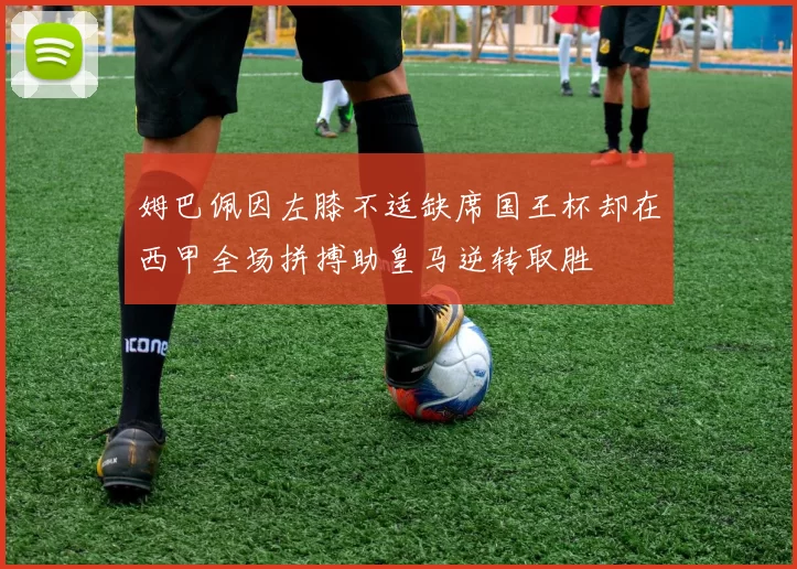 姆巴佩因左膝不适缺席国王杯却在西甲全场拼搏助皇马逆转取胜