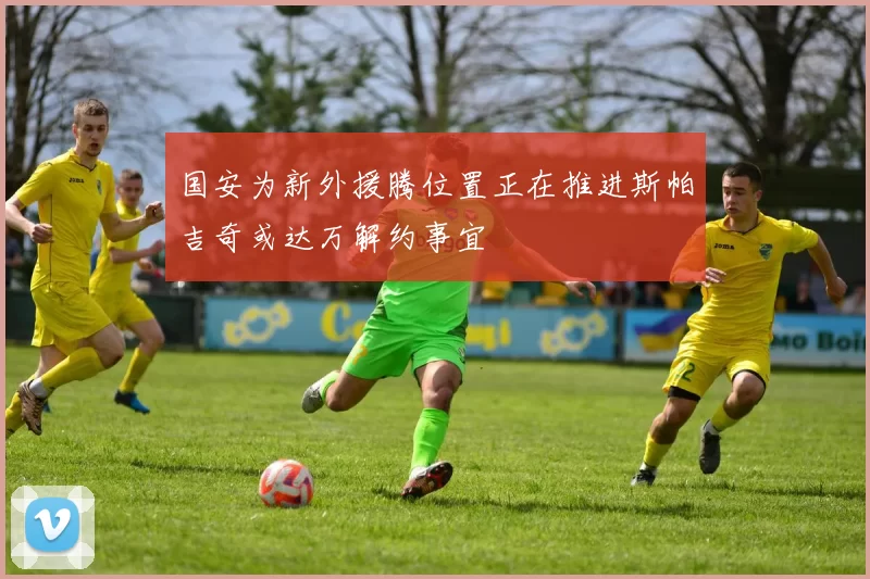 国安为新外援腾位置正在推进斯帕吉奇或达万解约事宜