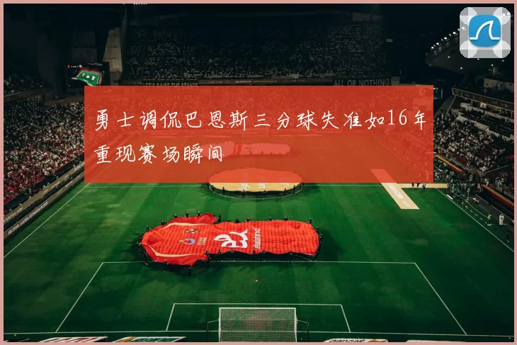 勇士调侃巴恩斯三分球失准如16年重现赛场瞬间