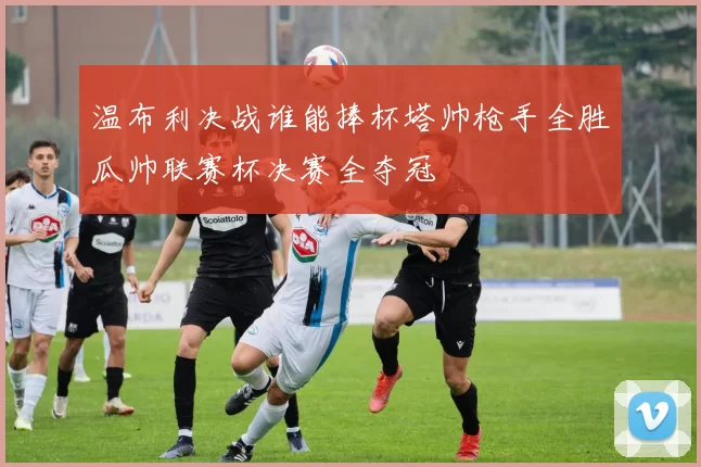 温布利决战谁能捧杯塔帅枪手全胜瓜帅联赛杯决赛全夺冠