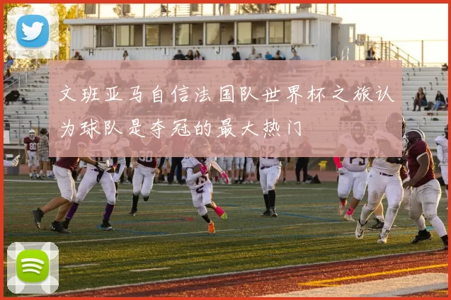 文班亚马自信法国队世界杯之旅认为球队是夺冠的最大热门