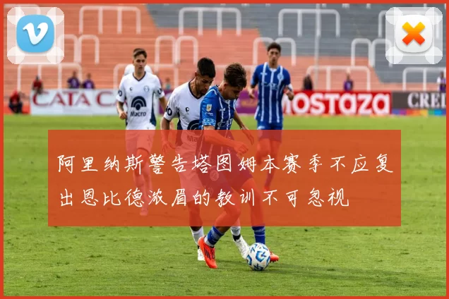 阿里纳斯警告塔图姆本赛季不应复出恩比德浓眉的教训不可忽视