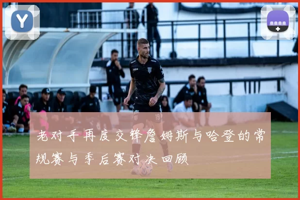老对手再度交锋詹姆斯与哈登的常规赛与季后赛对决回顾