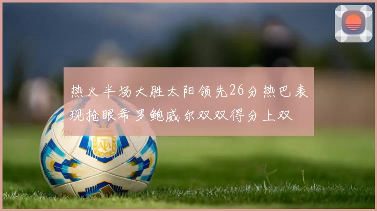 热火半场大胜太阳领先26分热巴表现抢眼希罗鲍威尔双双得分上双
