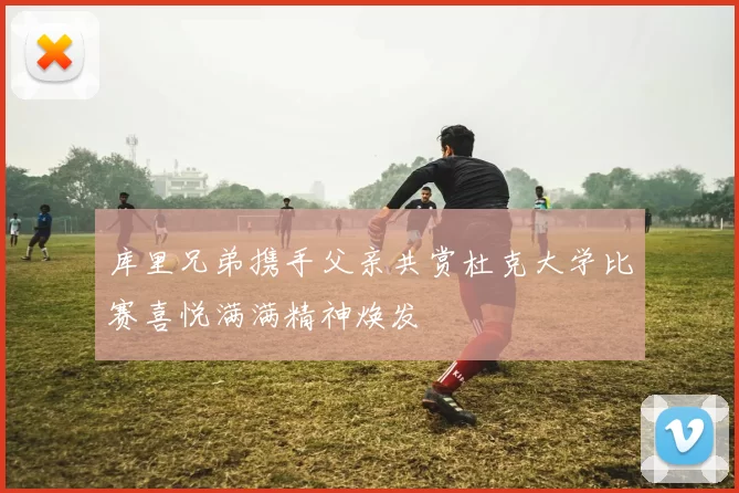 库里兄弟携手父亲共赏杜克大学比赛喜悦满满精神焕发