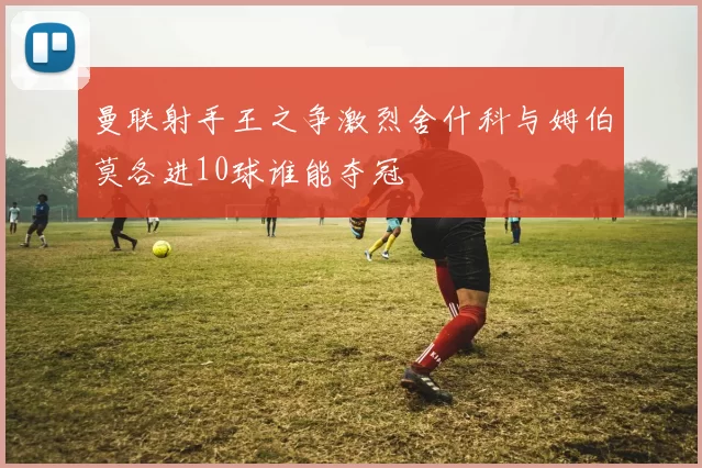 曼联射手王之争激烈舍什科与姆伯莫各进10球谁能夺冠