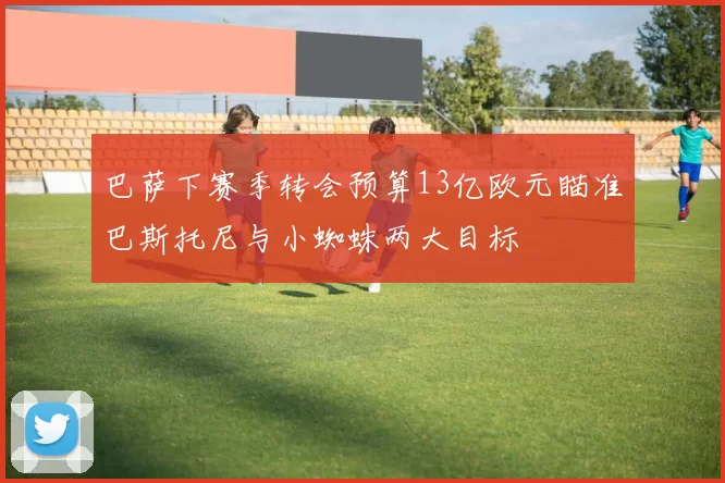 巴萨下赛季转会预算13亿欧元瞄准巴斯托尼与小蜘蛛两大目标