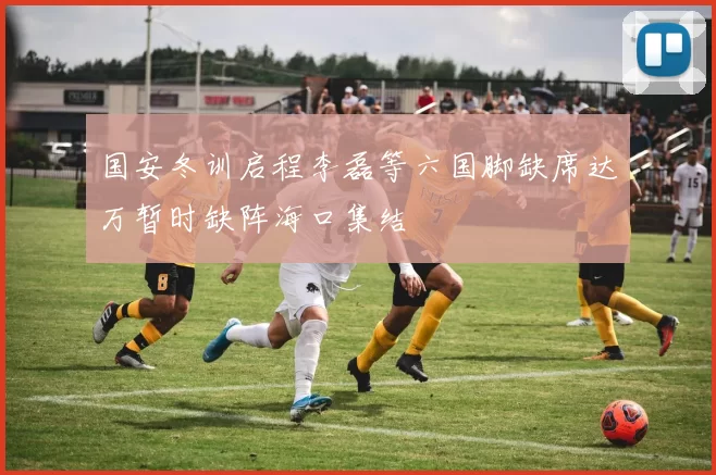 国安冬训启程李磊等六国脚缺席达万暂时缺阵海口集结