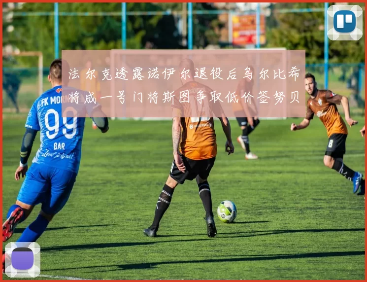 法尔克透露诺伊尔退役后乌尔比希将成一号门将斯图争取低价签努贝尔