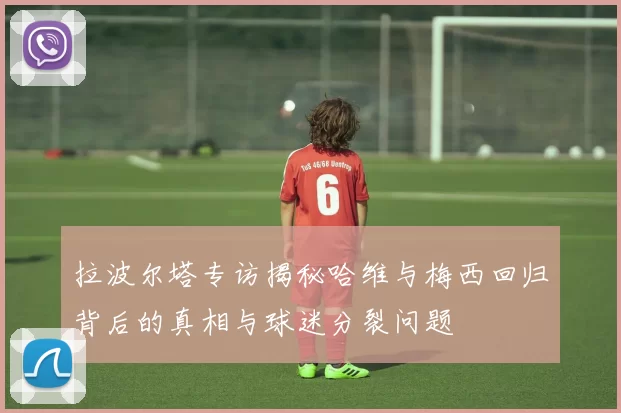 拉波尔塔专访揭秘哈维与梅西回归背后的真相与球迷分裂问题
